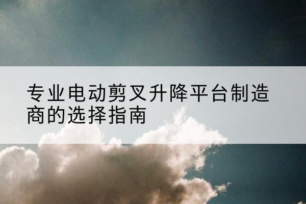 黎川电动剪叉升降平台厂家-专业电动剪叉升降平台制造商的选择指南