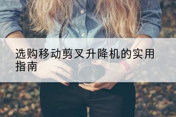 黎川移动剪叉升降机怎么选-选购移动剪叉升降机的实用指南
