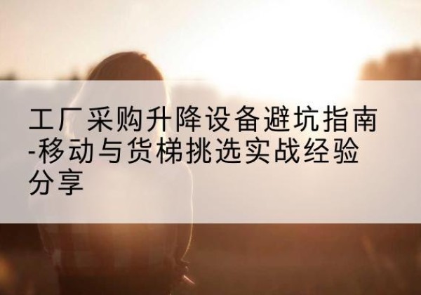 黎川移动式升降机怎么选-工厂采购升降设备避坑指南-移动与货梯挑选实战经验分享