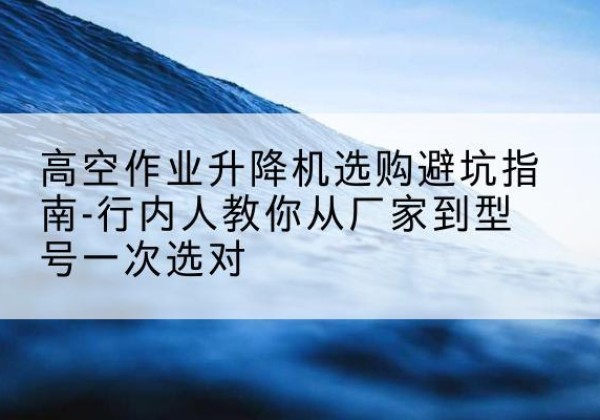 黎川升降平台厂家-高空作业升降机选购避坑指南-行内人教你从厂家到型号一次选对