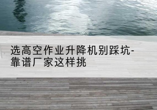 黎川剪叉式升降机厂家-选高空作业升降机别踩坑-靠谱厂家这样挑