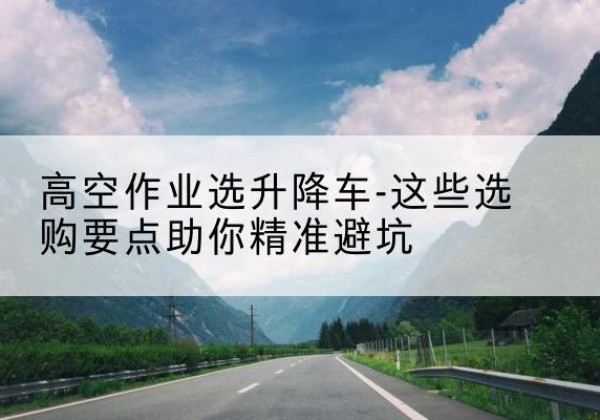 黎川升降车厂家-高空作业选升降车-这些选购要点助你*避坑