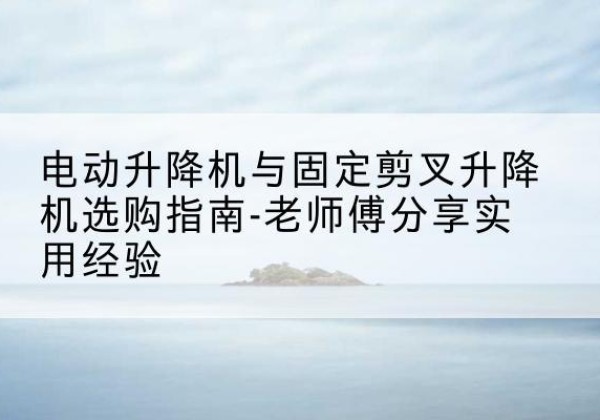 黎川电动升降机怎么选-电动升降机与固定剪叉升降机选购指南-老师傅分享实用经验