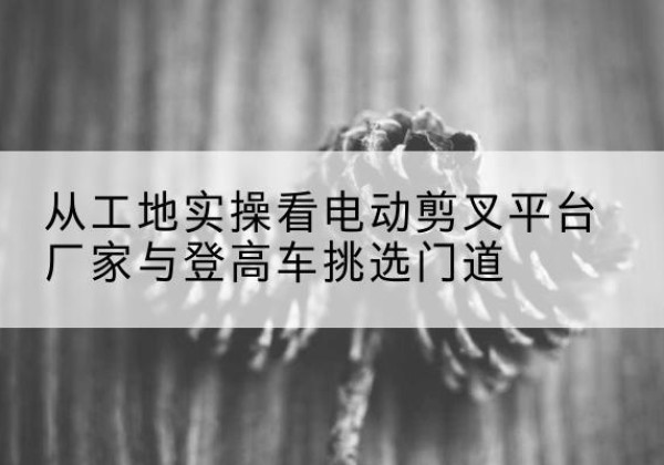 黎川电动剪叉升降平台厂家-从工地实操看电动剪叉平台厂家与登高车挑选门道