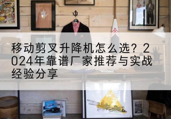 黎川升降平台厂家推荐-移动剪叉升降机怎么选？2024年靠谱厂家推荐与实战经验分享