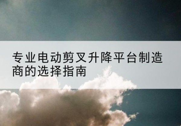 黎川电动剪叉升降平台厂家-专业电动剪叉升降平台制造商的选择指南